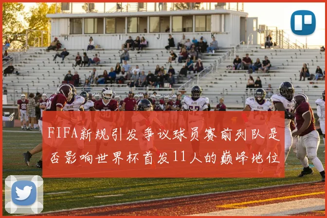 FIFA新规引发争议球员赛前列队是否影响世界杯首发11人的巅峰地位