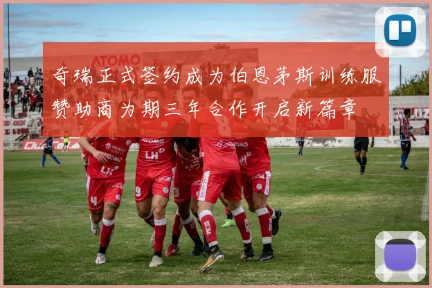 奇瑞正式签约成为伯恩茅斯训练服赞助商为期三年合作开启新篇章