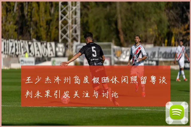 王少杰济州岛度假晒休闲照留粤谈判未果引发关注与讨论