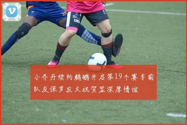 小乔丹续约鹈鹕开启第19个赛季前队友保罗发文祝贺显深厚情谊