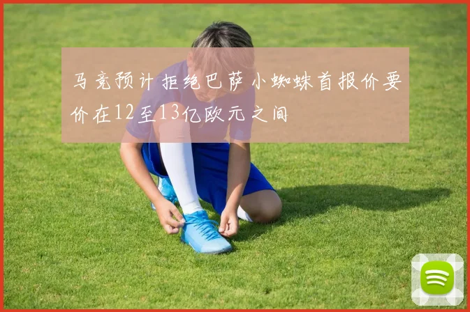 马竞预计拒绝巴萨小蜘蛛首报价要价在12至13亿欧元之间