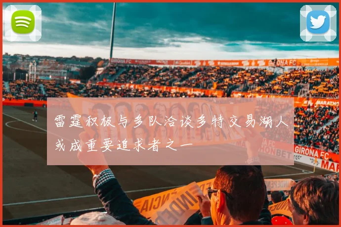 雷霆积极与多队洽谈多特交易湖人或成重要追求者之一