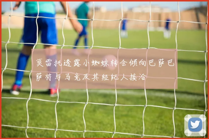 莫雷托透露小蜘蛛转会倾向巴萨巴萨将与马竞及其经纪人接洽