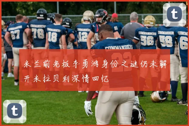 米兰前老板李勇鸿身份之谜仍未解开米拉贝利深情回忆
